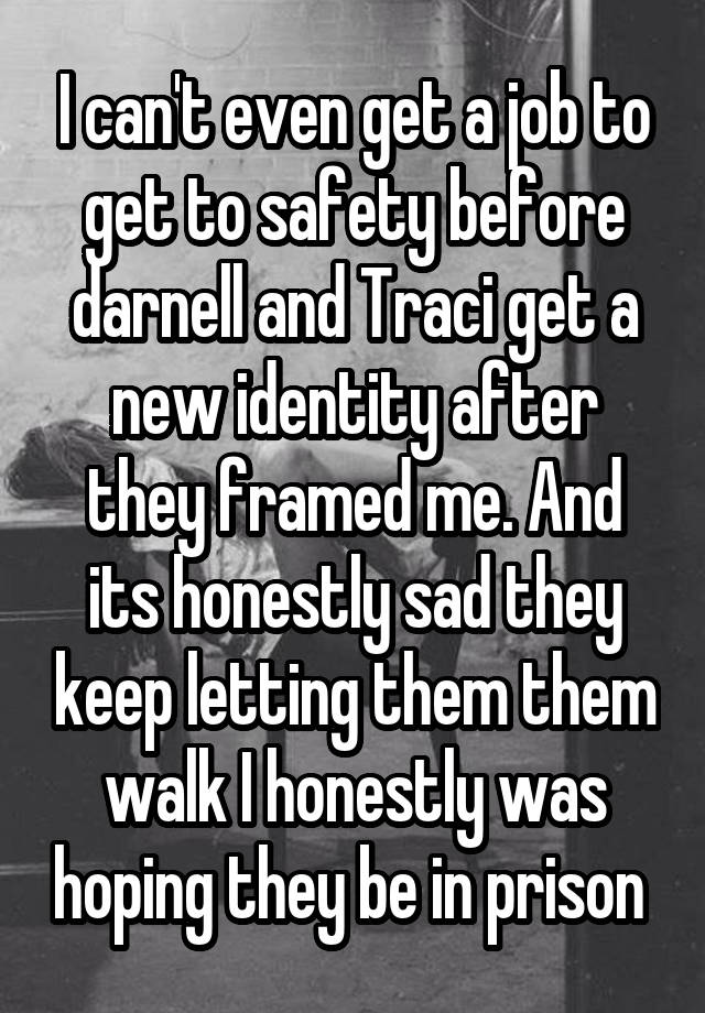 I can't even get a job to get to safety before darnell and Traci get a new identity after they framed me. And its honestly sad they keep letting them them walk I honestly was hoping they be in prison 