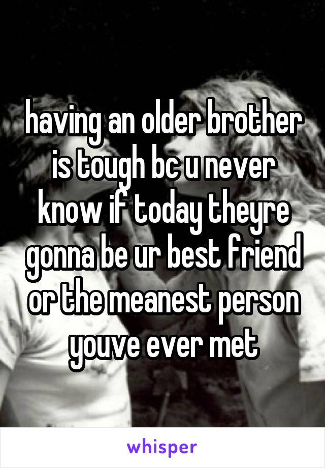 having an older brother is tough bc u never know if today theyre gonna be ur best friend or the meanest person youve ever met