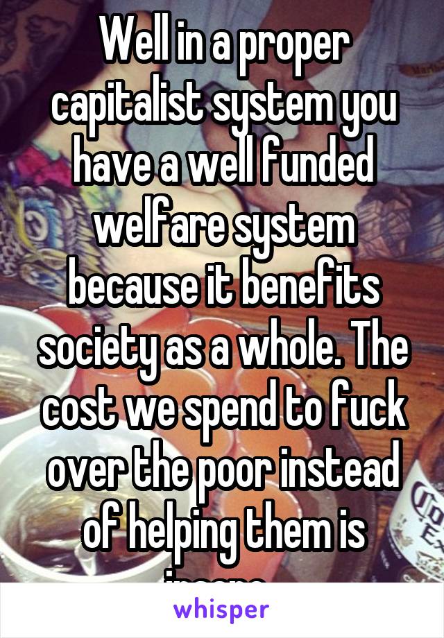 Well in a proper capitalist system you have a well funded welfare system because it benefits society as a whole. The cost we spend to fuck over the poor instead of helping them is insane. 