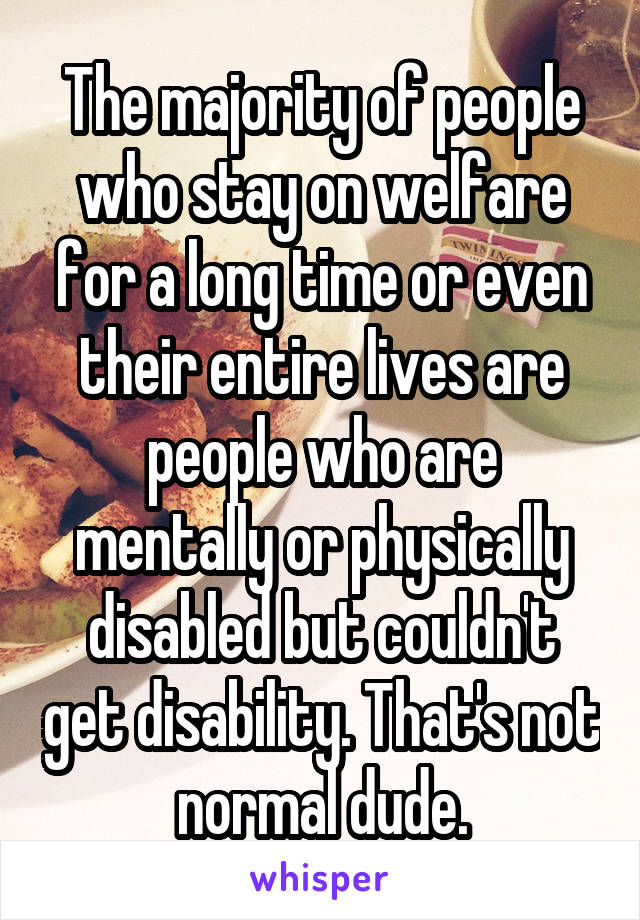 The majority of people who stay on welfare for a long time or even their entire lives are people who are mentally or physically disabled but couldn't get disability. That's not normal dude.