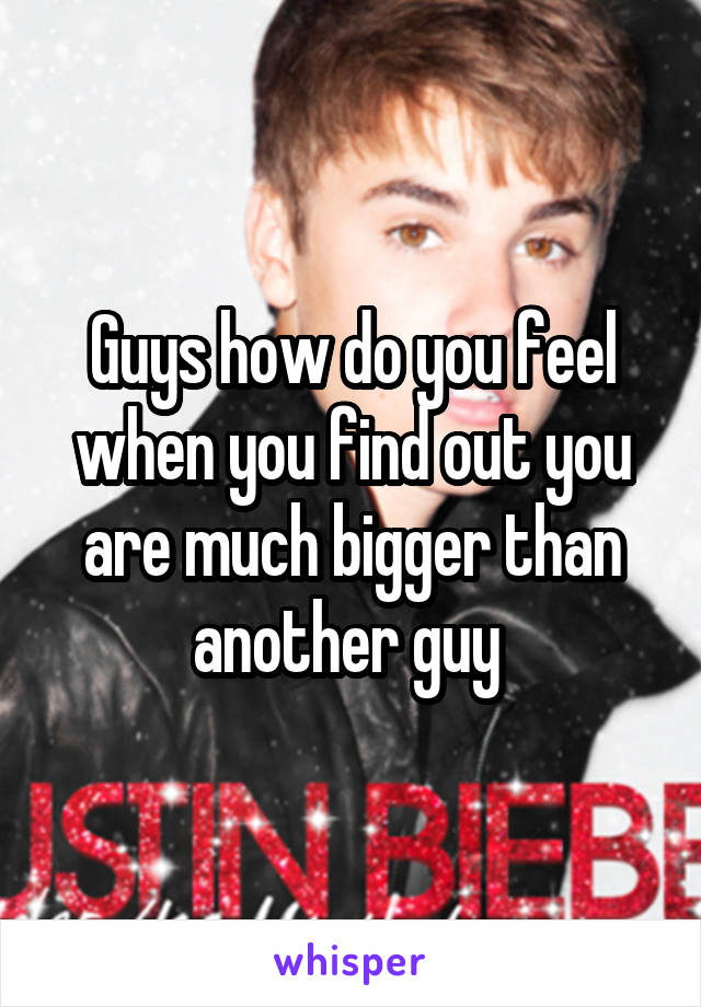 Guys how do you feel when you find out you are much bigger than another guy 