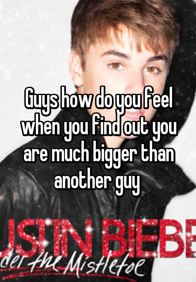 Guys how do you feel when you find out you are much bigger than another guy 