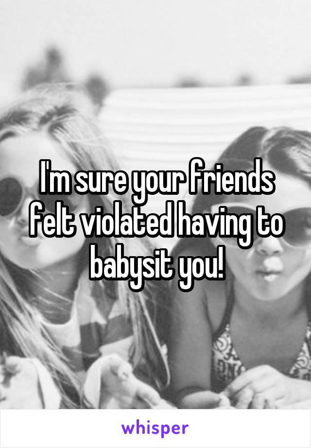 I'm sure your friends felt violated having to babysit you!