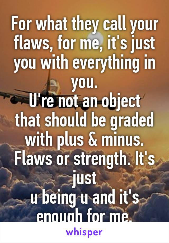 For what they call your flaws, for me, it's just you with everything in you.
U're not an object that should be graded with plus & minus. Flaws or strength. It's just
u being u and it's enough for me.