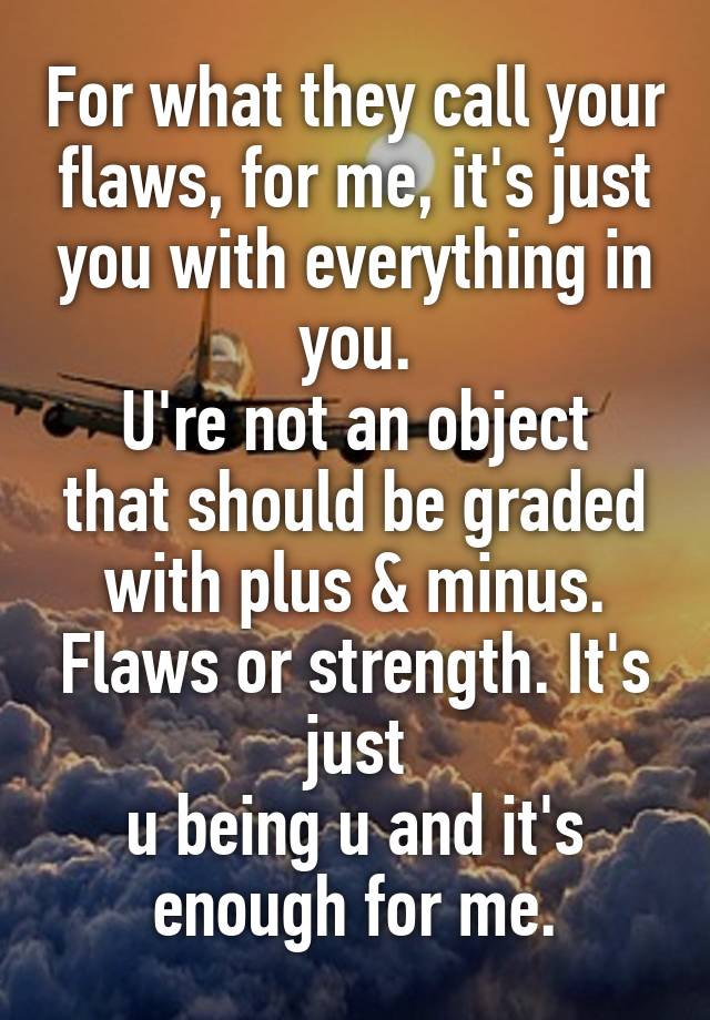 For what they call your flaws, for me, it's just you with everything in you.
U're not an object that should be graded with plus & minus. Flaws or strength. It's just
u being u and it's enough for me.