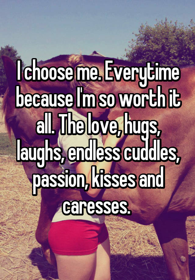 I choose me. Everytime because I'm so worth it all. The love, hugs, laughs, endless cuddles, passion, kisses and caresses. 