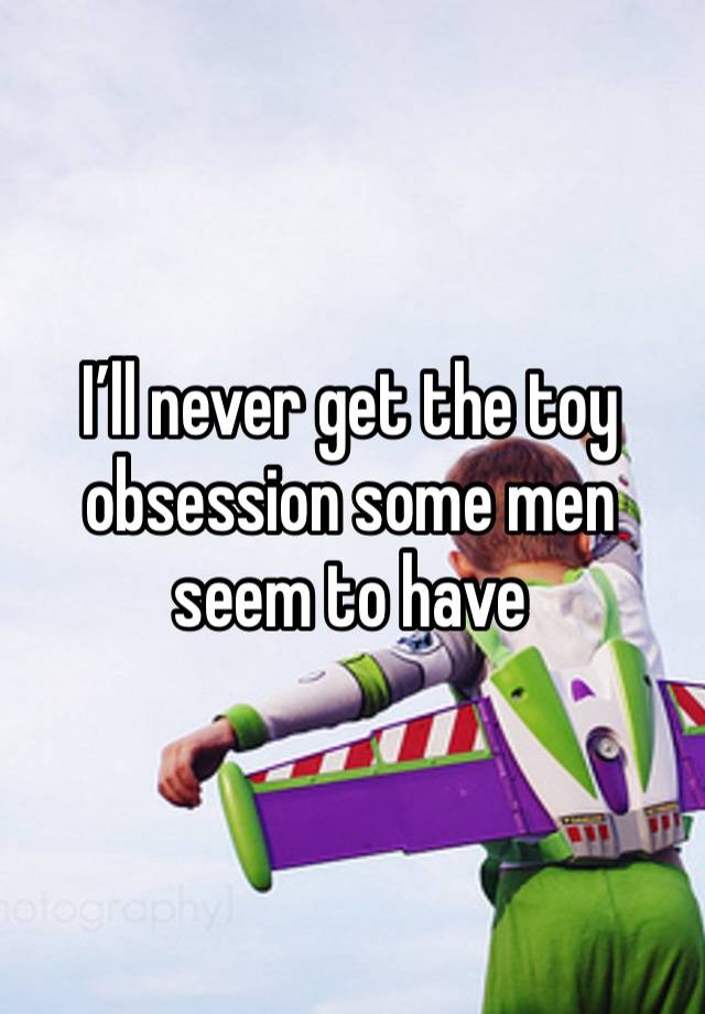 I’ll never get the toy obsession some men seem to have 