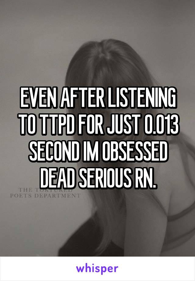 EVEN AFTER LISTENING TO TTPD FOR JUST 0.013 SECOND IM OBSESSED DEAD SERIOUS RN.