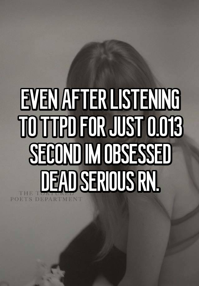 EVEN AFTER LISTENING TO TTPD FOR JUST 0.013 SECOND IM OBSESSED DEAD SERIOUS RN.