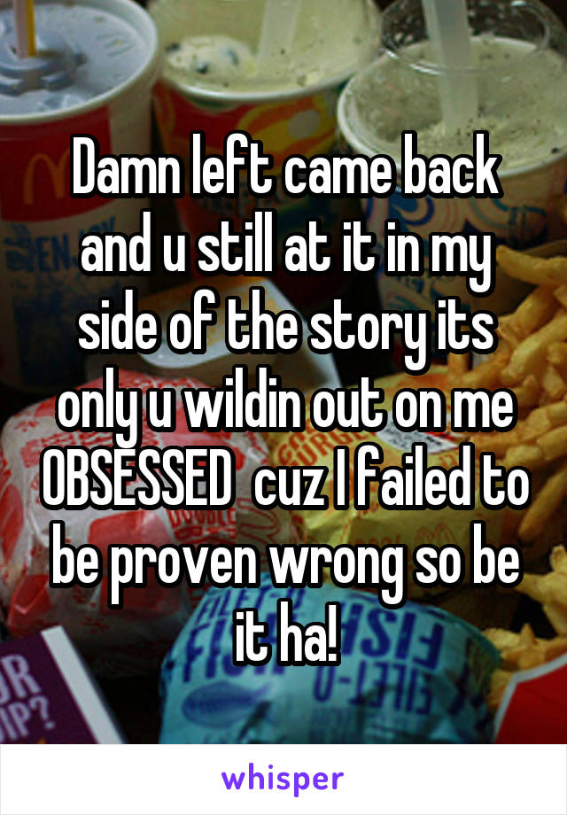 Damn left came back and u still at it in my side of the story its only u wildin out on me OBSESSED  cuz I failed to be proven wrong so be it ha!