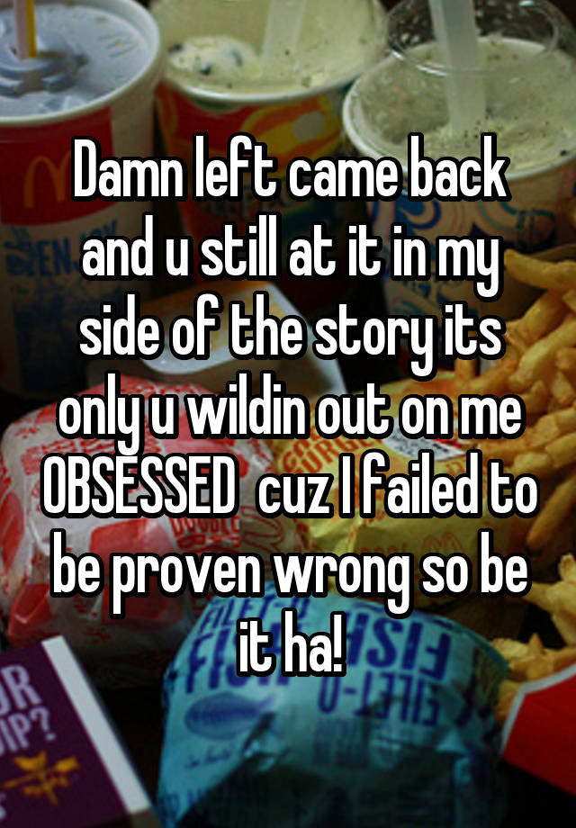 Damn left came back and u still at it in my side of the story its only u wildin out on me OBSESSED  cuz I failed to be proven wrong so be it ha!