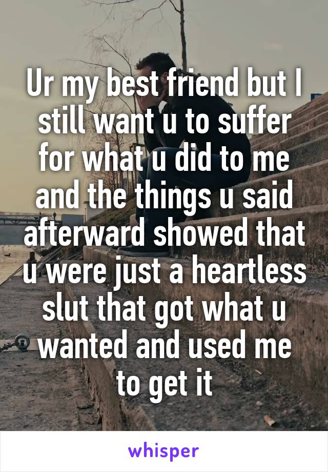 Ur my best friend but I still want u to suffer for what u did to me and the things u said afterward showed that u were just a heartless slut that got what u wanted and used me to get it