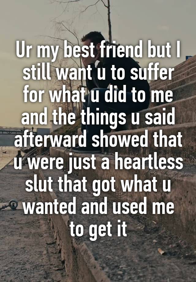 Ur my best friend but I still want u to suffer for what u did to me and the things u said afterward showed that u were just a heartless slut that got what u wanted and used me to get it