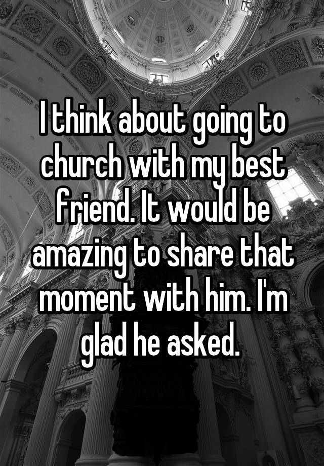 I think about going to church with my best friend. It would be amazing to share that moment with him. I'm glad he asked. 