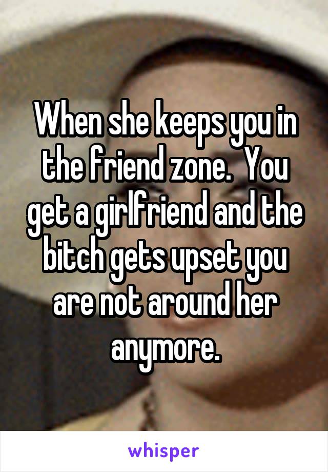 When she keeps you in the friend zone.  You get a girlfriend and the bitch gets upset you are not around her anymore.