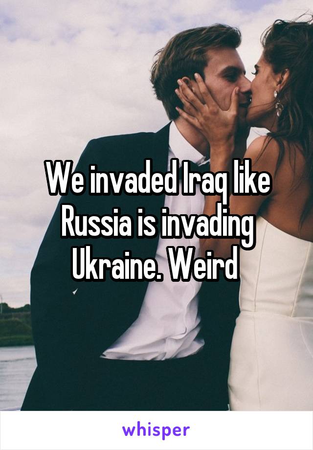 We invaded Iraq like Russia is invading Ukraine. Weird 
