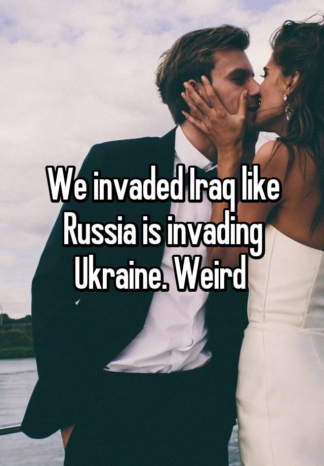 We invaded Iraq like Russia is invading Ukraine. Weird 