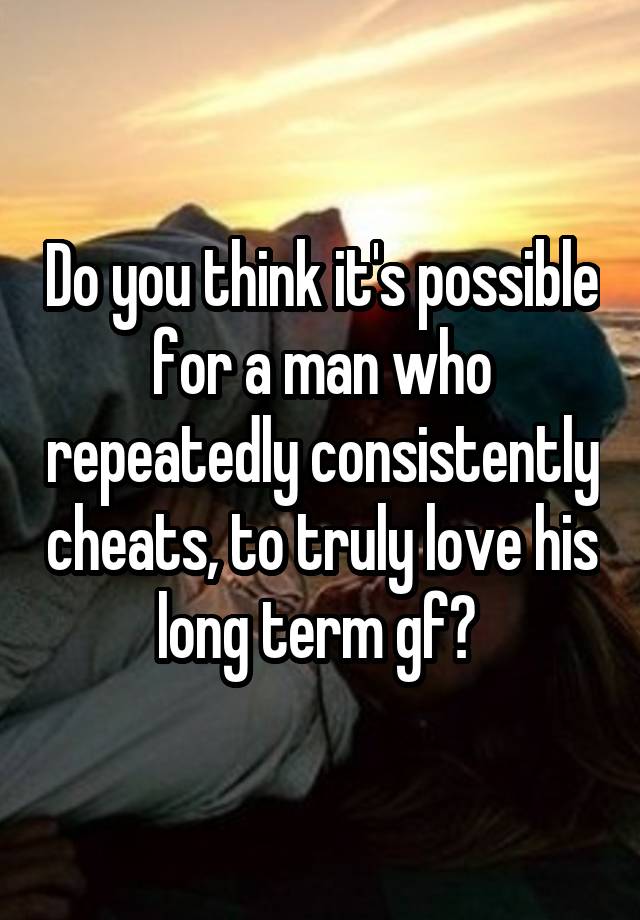 Do you think it's possible for a man who repeatedly consistently cheats, to truly love his long term gf? 