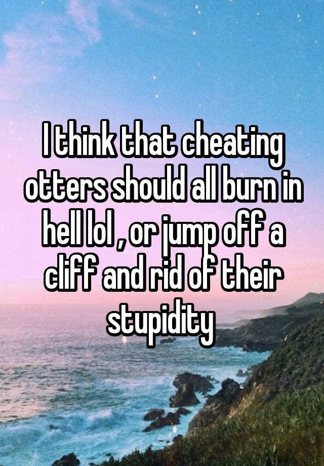 I think that cheating otters should all burn in hell lol , or jump off a cliff and rid of their stupidity 