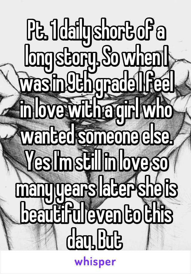 Pt. 1 daily short of a long story. So when I was in 9th grade I feel in love with a girl who wanted someone else. Yes I'm still in love so many years later she is beautiful even to this day. But 