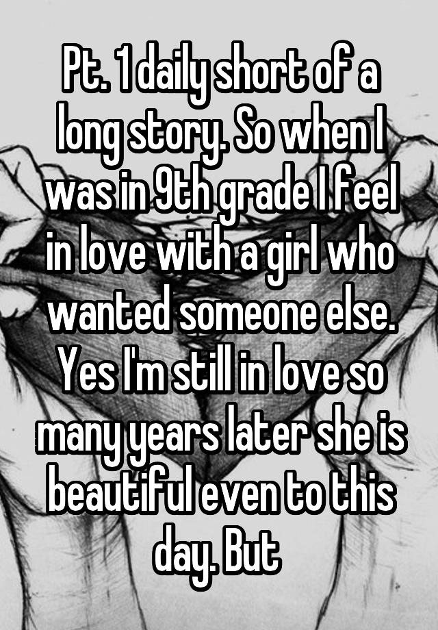 Pt. 1 daily short of a long story. So when I was in 9th grade I feel in love with a girl who wanted someone else. Yes I'm still in love so many years later she is beautiful even to this day. But 