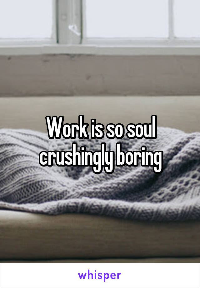 Work is so soul crushingly boring