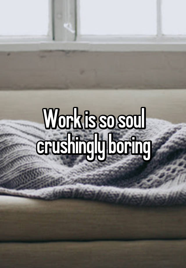 Work is so soul crushingly boring