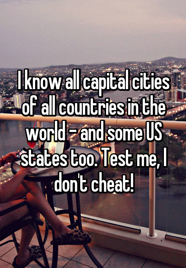 I know all capital cities of all countries in the world - and some US states too. Test me, I don't cheat!