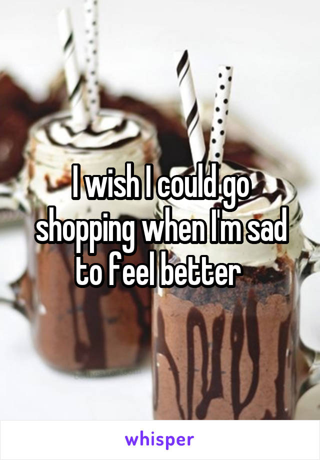 I wish I could go shopping when I'm sad to feel better 