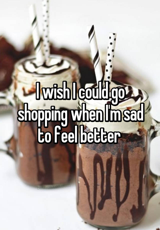 I wish I could go shopping when I'm sad to feel better 