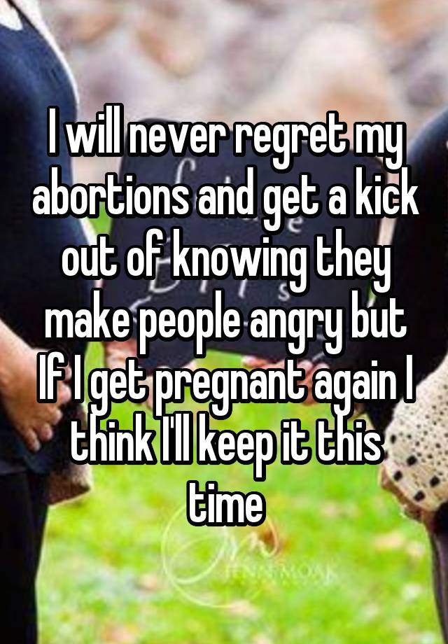 I will never regret my abortions and get a kick out of knowing they make people angry but If I get pregnant again I think I'll keep it this time