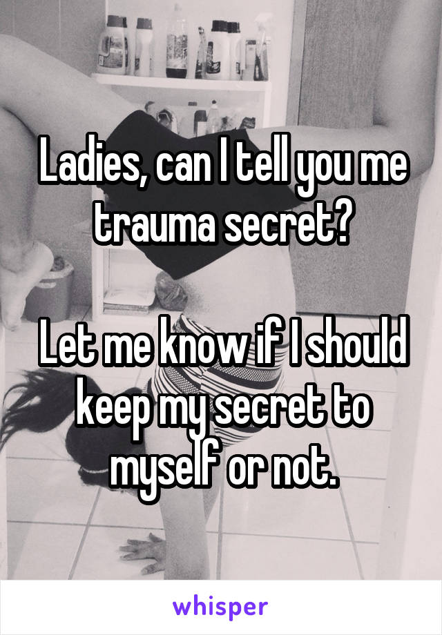 Ladies, can I tell you me trauma secret?

Let me know if I should keep my secret to myself or not.