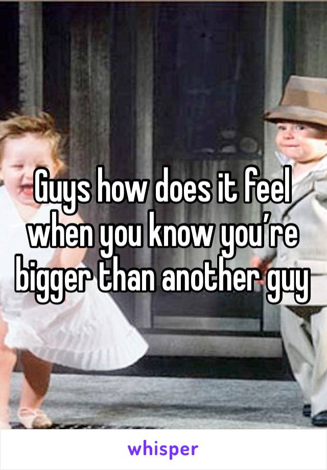 Guys how does it feel when you know you’re bigger than another guy 