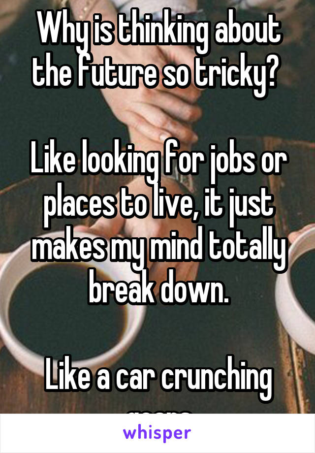 Why is thinking about the future so tricky? 

Like looking for jobs or places to live, it just makes my mind totally break down.

Like a car crunching gears