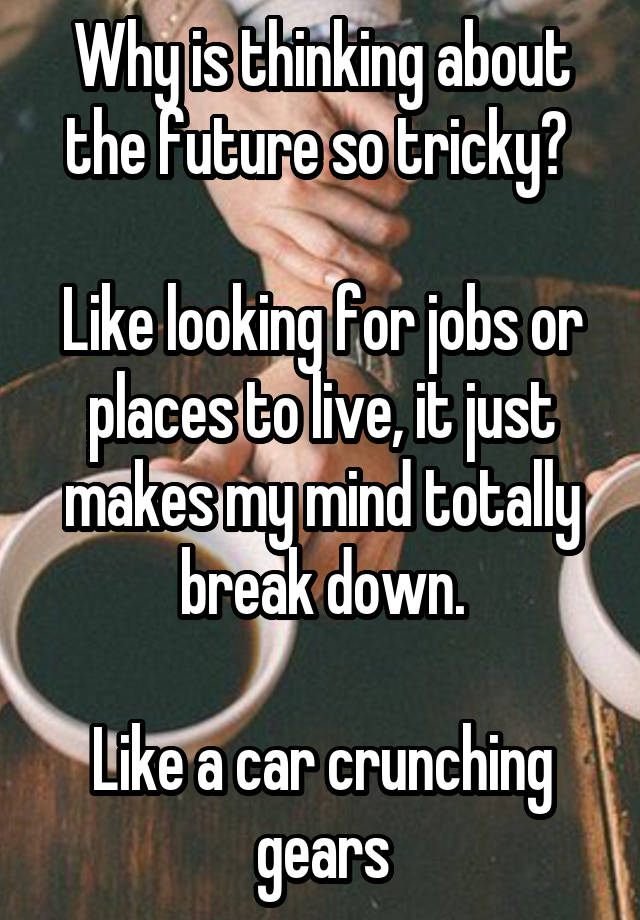 Why is thinking about the future so tricky? 

Like looking for jobs or places to live, it just makes my mind totally break down.

Like a car crunching gears