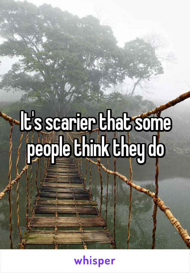 It's scarier that some people think they do