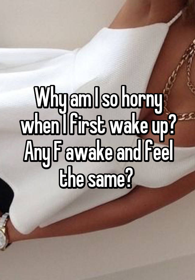 Why am I so horny when I first wake up? Any F awake and feel the same? 