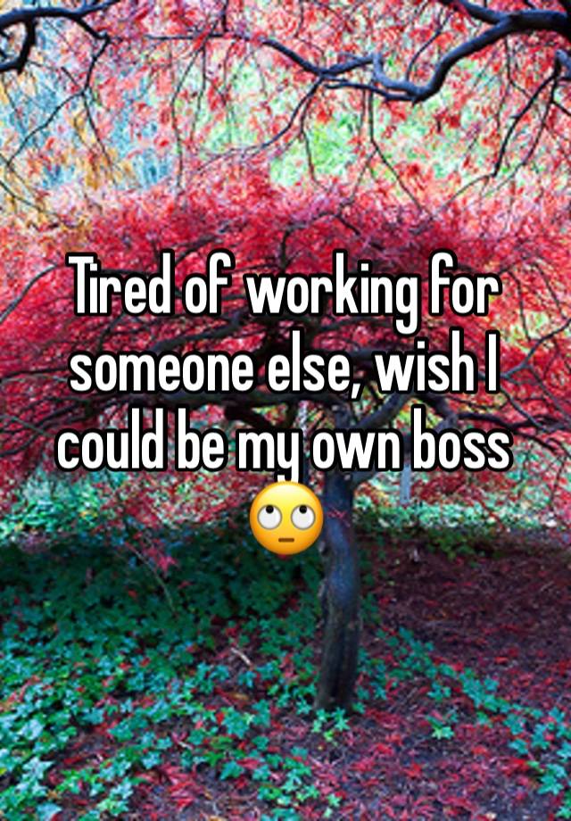 Tired of working for someone else, wish I could be my own boss 🙄