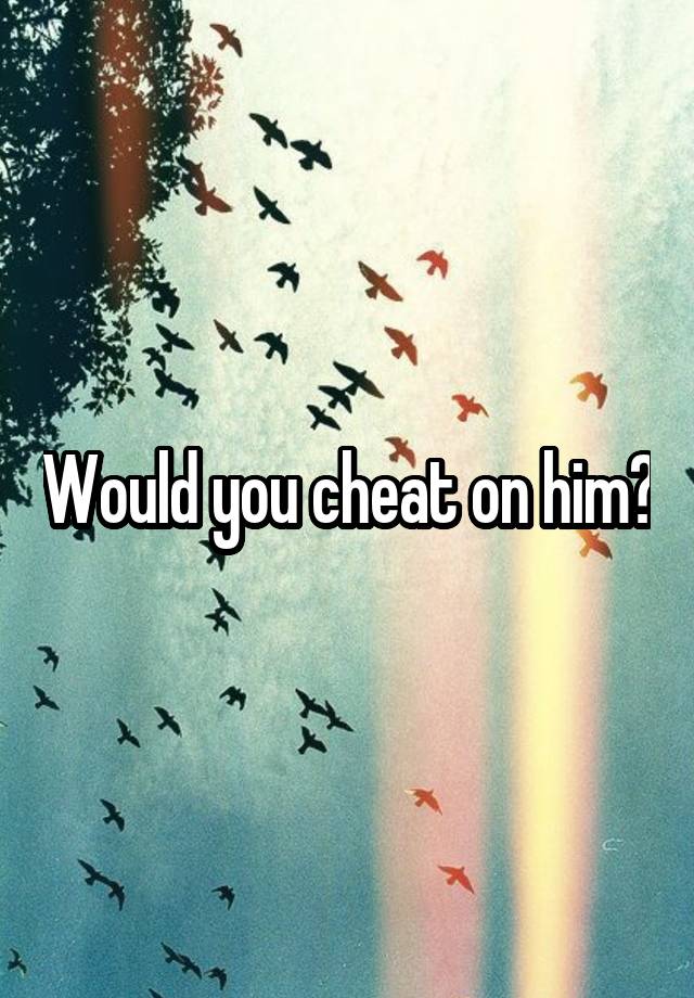 Would you cheat on him?