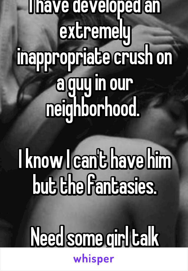 I have developed an extremely inappropriate crush on a guy in our neighborhood. 

I know I can't have him but the fantasies.

Need some girl talk bad.