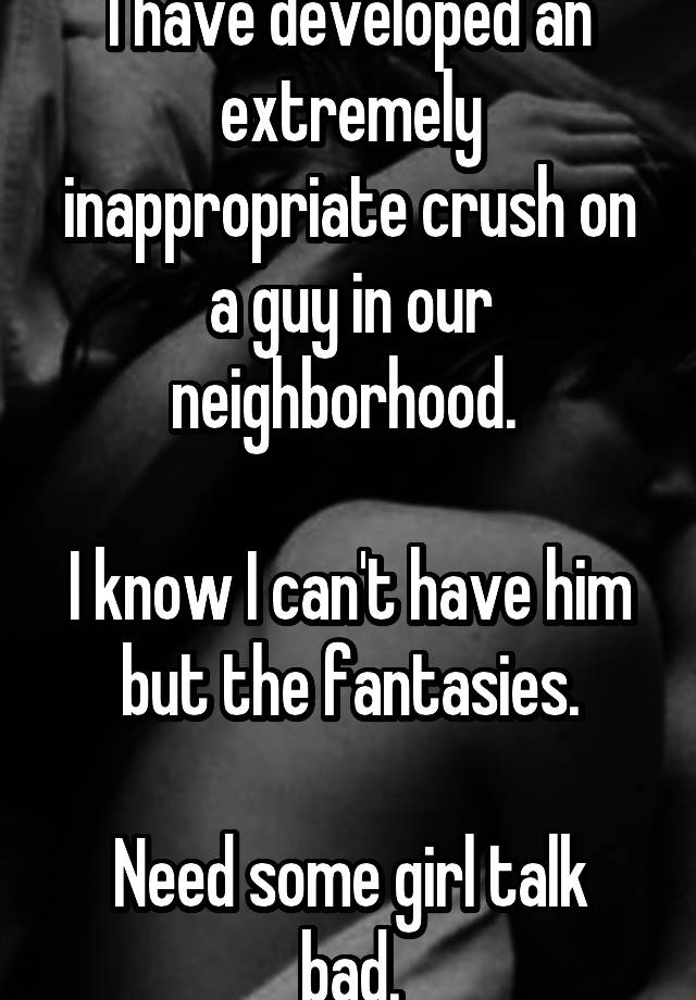 I have developed an extremely inappropriate crush on a guy in our neighborhood. 

I know I can't have him but the fantasies.

Need some girl talk bad.