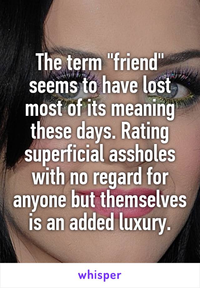 The term "friend" seems to have lost most of its meaning these days. Rating superficial assholes with no regard for anyone but themselves is an added luxury.