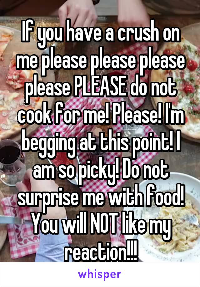 If you have a crush on me please please please please PLEASE do not cook for me! Please! I'm begging at this point! I am so picky! Do not surprise me with food! You will NOT like my reaction!!!