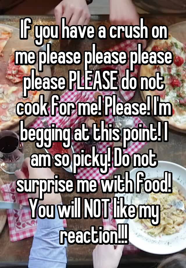 If you have a crush on me please please please please PLEASE do not cook for me! Please! I'm begging at this point! I am so picky! Do not surprise me with food! You will NOT like my reaction!!!