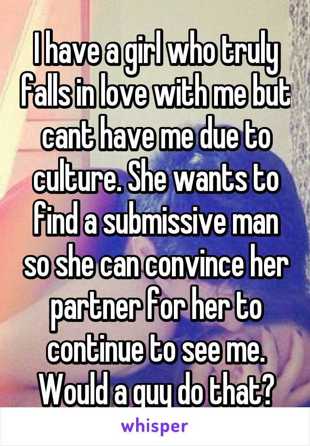 I have a girl who truly falls in love with me but cant have me due to culture. She wants to find a submissive man so she can convince her partner for her to continue to see me. Would a guy do that?