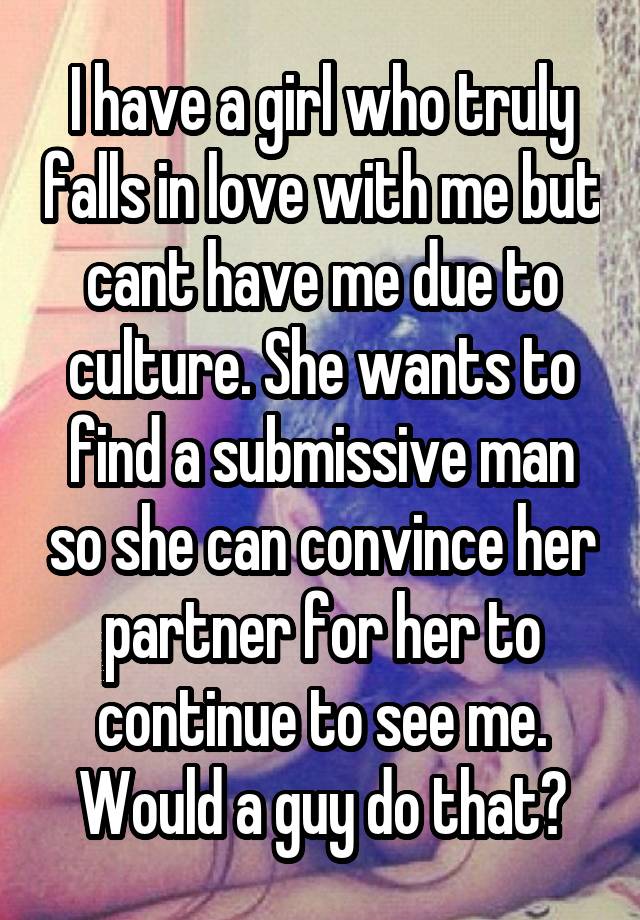 I have a girl who truly falls in love with me but cant have me due to culture. She wants to find a submissive man so she can convince her partner for her to continue to see me. Would a guy do that?