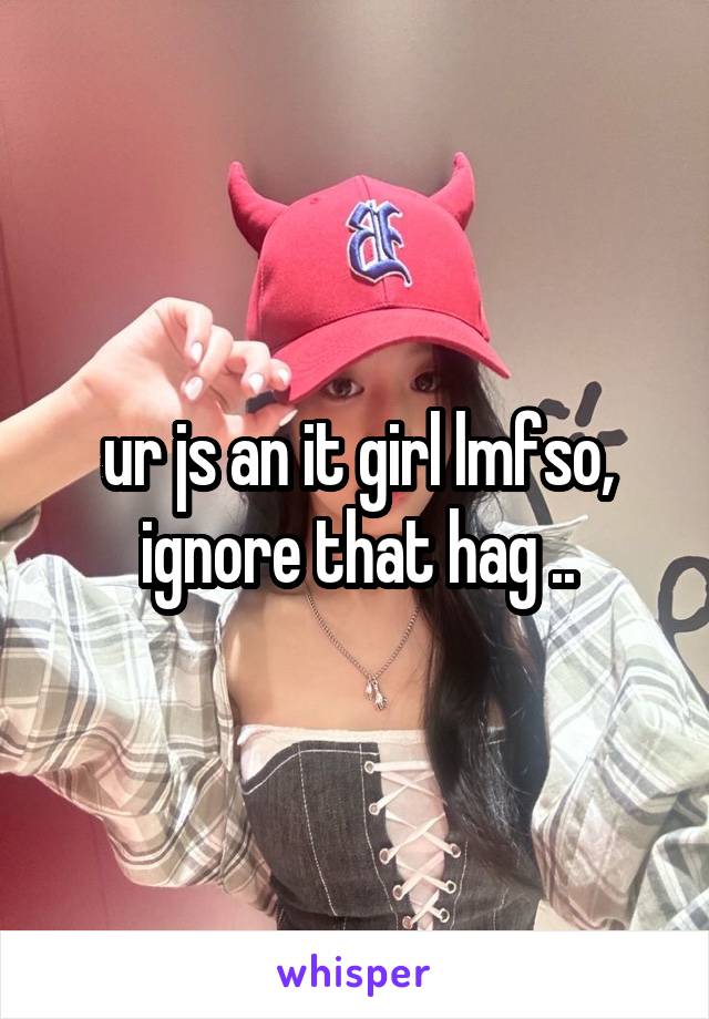 ur js an it girl lmfso, ignore that hag ..