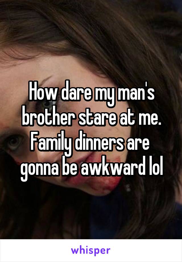 How dare my man's brother stare at me. Family dinners are  gonna be awkward lol