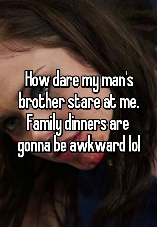 How dare my man's brother stare at me. Family dinners are  gonna be awkward lol