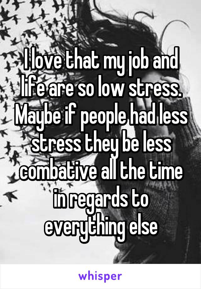 I love that my job and life are so low stress. Maybe if people had less stress they be less combative all the time in regards to everything else